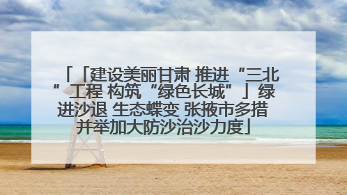 「建设美丽甘肃 推进“三北”工程 构筑“绿色长城”」绿进沙退 生态蝶变 张掖市多措并举加大防沙治沙力度