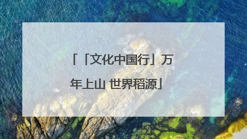 「文化中国行」万年上山 世界稻源