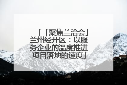 「聚焦兰洽会」兰州经开区：以服务企业的温度推进项目落地的速度