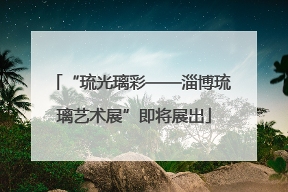 “琉光璃彩——淄博琉璃艺术展”即将展出