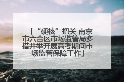 “硬核”把关 南京市六合区市场监管局多措并举开展高考期间市场监管保障工作