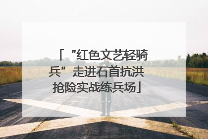 “红色文艺轻骑兵”走进石首抗洪抢险实战练兵场