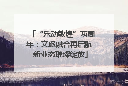 “乐动敦煌”两周年：文旅融合再启航 新业态璀璨绽放