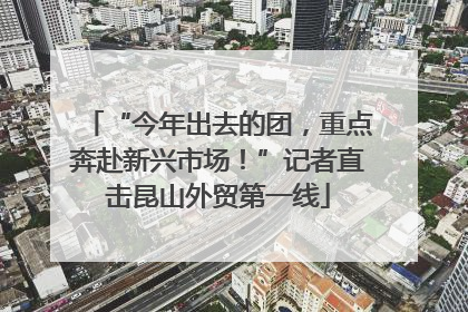 “今年出去的团，重点奔赴新兴市场！”记者直击昆山外贸第一线