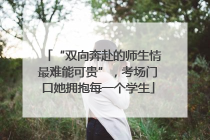 “双向奔赴的师生情最难能可贵”，考场门口她拥抱每一个学生