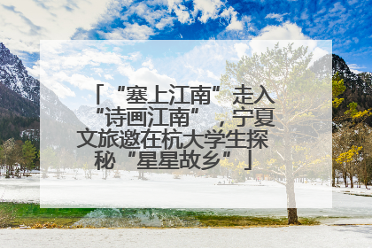 “塞上江南”走入“诗画江南”，宁夏文旅邀在杭大学生探秘“星星故乡”