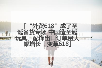 “外贸618”成了圣诞备货专场 中国造圣诞玩具、配饰出口订单量大幅增长丨变革618