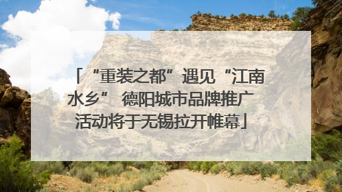 “重装之都”遇见“江南水乡” 德阳城市品牌推广活动将于无锡拉开帷幕