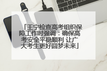 王宁检查高考组织保障工作时强调：确保高考安全平稳顺利 让广大考生更好圆梦未来