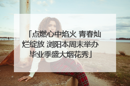 点燃心中焰火 青春灿烂绽放 浏阳本周末举办毕业季盛大烟花秀