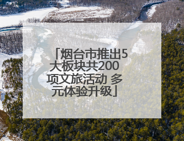 烟台市推出5大板块共200项文旅活动 多元体验升级