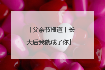 父亲节报道丨长大后我就成了你