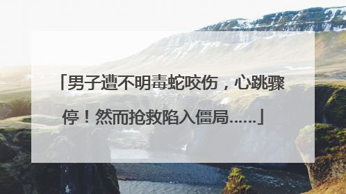 男子遭不明毒蛇咬伤，心跳骤停！然而抢救陷入僵局……