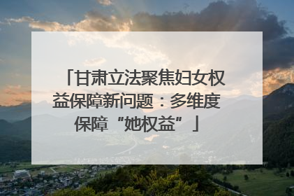 甘肃立法聚焦妇女权益保障新问题：多维度保障“她权益”