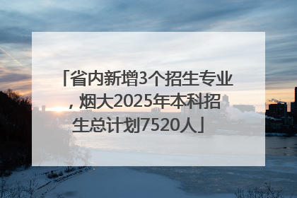 省内新增3个招生专业，烟大2025年本科招生总计划7520人