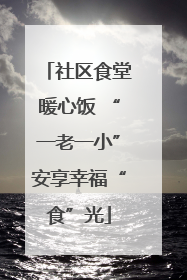 社区食堂暖心饭 “一老一小”安享幸福“食”光