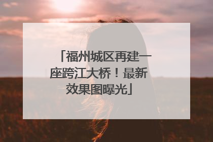 福州城区再建一座跨江大桥！最新效果图曝光