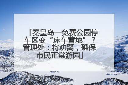 秦皇岛一免费公园停车区变“床车营地”？管理处：将劝离，确保市民正常游园