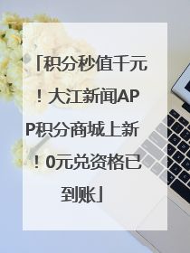 积分秒值千元！大江新闻APP积分商城上新！0元兑资格已到账
