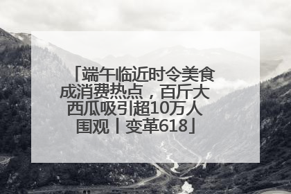 端午临近时令美食成消费热点，百斤大西瓜吸引超10万人围观丨变革618