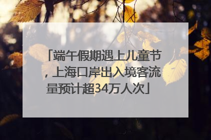 端午假期遇上儿童节，上海口岸出入境客流量预计超34万人次