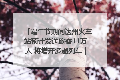 端午节期间达州火车站预计发送旅客11万人 将增开多趟列车｜网络中国节·端午