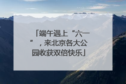 端午遇上“六一”，来北京各大公园收获双倍快乐