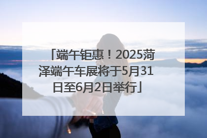 端午钜惠！2025菏泽端午车展将于5月31日至6月2日举行