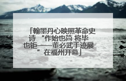 翰墨丹心映照革命史诗 “作始也简 将毕也钜——董必武手迹展”在福州开幕