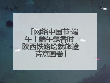 网络中国节·端午丨端午飘香时 陕西铁路绘就旅途诗意画卷