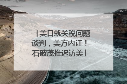 美日就关税问题谈判，美方内讧！石破茂推迟访美