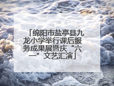 绵阳市盐亭县九龙小学举行课后服务成果展暨庆“六一”文艺汇演