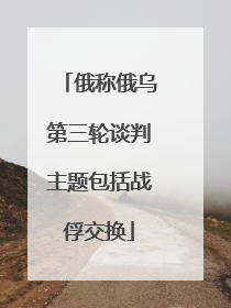 俄称俄乌第三轮谈判主题包括战俘交换