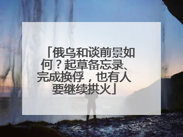 俄乌和谈前景如何？起草备忘录、完成换俘，也有人要继续拱火