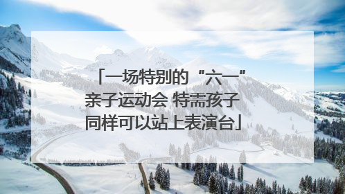 一场特别的“六一”亲子运动会 特需孩子同样可以站上表演台