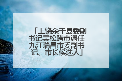 上饶余干县委副书记吴松跨市调任九江瑞昌市委副书记、市长候选人