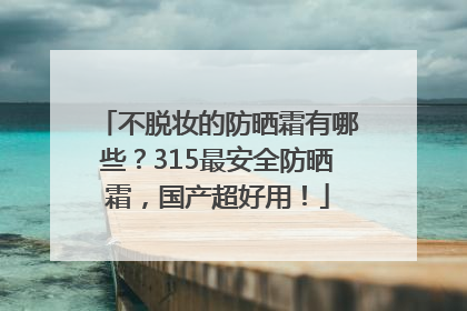 不脱妆的防晒霜有哪些？315最安全防晒霜，国产超好用！