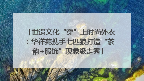 世遗文化“穿”上时尚外衣：华祥苑携手七匹狼打造“茶韵+服饰”现象级走秀