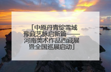 中原丹青绽雪域 豫藏艺脉启新篇——河南美术作品西藏展暨全国巡展启动