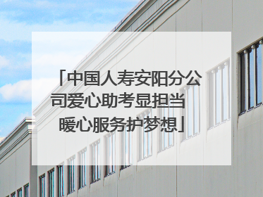 中国人寿安阳分公司爱心助考显担当 暖心服务护梦想