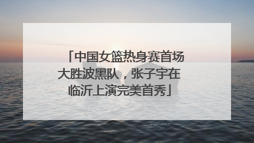 中国女篮热身赛首场大胜波黑队，张子宇在临沂上演完美首秀