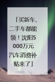买新车、二手车都能领！沈阳5000万元汽车消费补贴来了