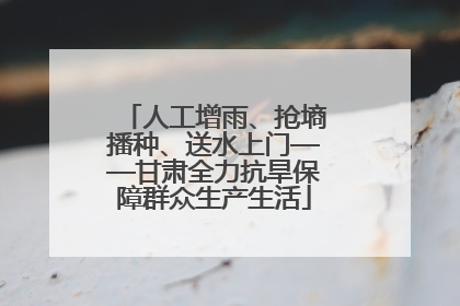 人工增雨、抢墒播种、送水上门——甘肃全力抗旱保障群众生产生活