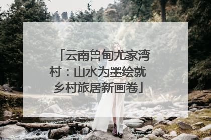 云南鲁甸尤家湾村：山水为墨绘就乡村旅居新画卷