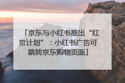 京东与小红书推出“红京计划”：小红书广告可跳转京东购物页面