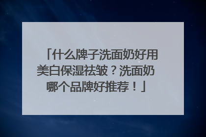 什么牌子洗面奶好用美白保湿祛皱？洗面奶哪个品牌好推荐！