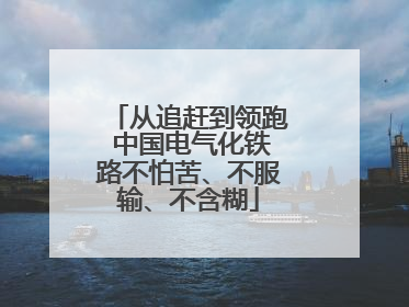 从追赶到领跑 中国电气化铁路不怕苦、不服输、不含糊