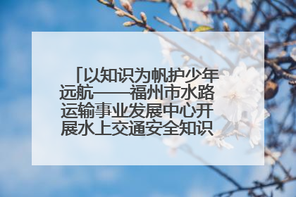 以知识为帆护少年远航——福州市水路运输事业发展中心开展水上交通安全知识进校园活动