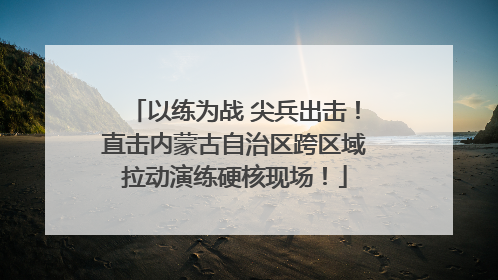以练为战 尖兵出击！直击内蒙古自治区跨区域拉动演练硬核现场！