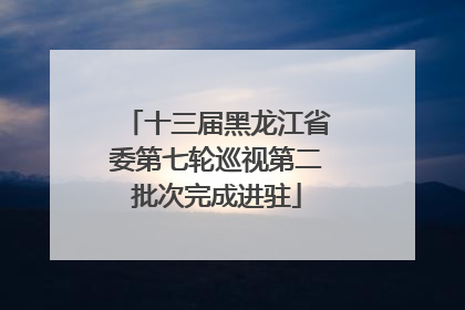 十三届黑龙江省委第七轮巡视第二批次完成进驻